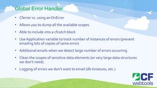 Global Error Handler
• Cferror vs. using an OnError
• Allows you to dump all the available scopes
• Able to include into a cfcatch block
• Use Application variable to track number of instances of errors (prevent
emailing lots of copies of same error)
• Additional emails when we detect large number of errors occurring
• Clean the scopes of sensitive data elements (or very large data structures
we don’t need).
• Logging of errors we don’t want to email (db timeouts, etc.)
 