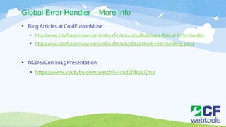 Global Error Handler – More Info
• Blog Articles at ColdFusionMuse
• http://www.coldfusionmuse.com/index.cfm/2014/2/11/Building-a-Robust-Error-Handler
• http://www.coldfusionmuse.com/index.cfm/2017/7/12/robust-error-handling-part2
• NCDevCon 2015 Presentation
• https://www.youtube.com/watch?v=c0dQfBoCCmo
 
