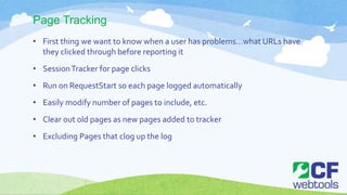 Page Tracking
• First thing we want to know when a user has problems…what URLs have
they clicked through before reporting it
• SessionTracker for page clicks
• Run on RequestStart so each page logged automatically
• Easily modify number of pages to include, etc.
• Clear out old pages as new pages added to tracker
• Excluding Pages that clog up the log
 