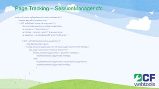 Page Tracking – SessionManager.cfc
public void function logPageRequest( numeric maxPages=40 ) {
//exclude ajax calls to remote services
if ( NOT findNoCase("/remote",cgi.script_name ) ) {
//list of controller actions to not include in pageTracker
var excludeList = “JSerror,404error";
var thisPage = cgi.script_name & '?' & cgi.query_string;
var pageAction = structKeyExists(URL,"action") ? URL.action : '';
if (NOT ListFindNoCase(excludeList, pageAction ) ) {
// skip duplicate page requests
if ( arrayLen(session.pageTracker) IS 0 OR session.pageTracker[1] IS NOT thisPage ) {
lock scope="session" type="exclusive" timeout="10" {
if ( arrayLen(session.pageTracker) LT arguments. maxPages ) {
arrayPrepend(session.pageTracker, thisPage);
} else {
arrayDeleteAt(session.pageTracker, arrayLen(session.pageTracker));
arrayPrepend(session.pageTracker, thisPage);
}
}
}
}
}
}
 