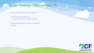Action Tracking – RemoteBase.cfc
remote function updatePageTracker( string pageAction = '')
{
if (NOT len(arguments.pageAction) ) {
arguments.pageAction = cgi.QUERY_STRING;
}
sessionManager.logPageAction(arguments.pageAction);
return true;
}
 
