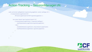 Action Tracking – SessionManager.cfc
public void function logPageAction( required string pageAction, numeric maxPages=40 ) {
if ( arrayLen(session.pageTracker) IS 0
OR session.pageTracker[1] IS NOT arguments.pageAction ) {
lock scope="session" type="exclusive" timeout="10" {
if ( arrayLen(session.pageTracker) LT arguments.maxPages) {
arrayPrepend(session.pageTracker,arguments.pageAction);
} else {
arrayDeleteAt(session.pageTracker, arrayLen(session.pageTracker));
arrayPrepend(session.pageTracker, arguments.pageAction);
}
}
}
}
 