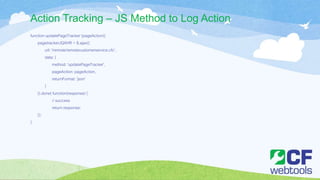 Action Tracking – JS Method to Log Action
function updatePageTracker (pageAction){
pagetrackerJQXHR = $.ajax({
url: '/remote/remotecustomerservice.cfc',
data: {
method: 'updatePageTracker',
pageAction: pageAction,
returnFormat: 'json'
}
}).done( function(response) {
// success
return response;
});
}
 
