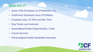 Who Am I?
• Senior Web Developer at CFWebtools, LLC
• ColdFusion Developer since CF3/Allaire
• Cosplayer (esp. Dr Who and Star Trek)
• Dog Trainer and Instructor
• Sewer/Baker/Knitter/Origamist/Ass. Crafts
• Cancer Survivor
• Fibromyalgia/Invisible Disabilities Advocate
 