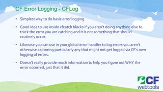 CF Error Logging - CFLog
• Simplest way to do basic error logging.
• Good idea to use inside cfcatch blocks if you aren’t doing anything else to
track the error you are catching and it is not something that should
routinely occur.
• Likewise you can use in your global error handler to log errors you aren’t
otherwise capturing particularly any that might not get logged via CF’s own
logging of errors.
• Doesn’t really provide much information to help you figure outWHY the
error occurred, just that it did.
 
