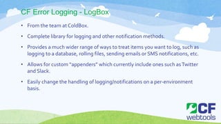 CF Error Logging - LogBox
• From the team at ColdBox.
• Complete library for logging and other notification methods.
• Provides a much wider range of ways to treat items you want to log, such as
logging to a database, rolling files, sending emails or SMS notifications, etc.
• Allows for custom “appenders” which currently include ones such asTwitter
and Slack.
• Easily change the handling of logging/notifications on a per-environment
basis.
 