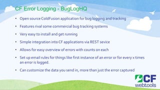 CF Error Logging - BugLogHQ
• Open sourceColdFusion application for bug logging and tracking
• Features rival some commercial bug tracking systems
• Very easy to install and get running
• Simple integration into CF applications via REST sevice
• Allows for easy overview of errors with counts on each
• Set up email rules for things like first instance of an error or for every x times
an error is logged.
• Can customize the data you send in, more than just the error captured
 