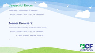 Javascript Errors
window.onerror = function (errorMsg, url, lineNumber) {
log('Error: ' + errorMsg + ' Script: ' + url + ' Line: ' + lineNumber);
}
Newer Browsers:
window.onerror = function (errorMsg, url, lineNumber, column, errorObj) {
log('Error: ' + errorMsg + ' Script: ' + url + ' Line: ' + lineNumber
+ ' Column: ' + column + ' StackTrace: ' + errorObj);
}
 