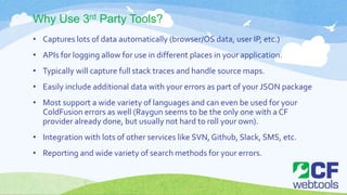Why Use 3rd Party Tools?
• Captures lots of data automatically (browser/OS data, user IP, etc.)
• APIs for logging allow for use in different places in your application.
• Typically will capture full stack traces and handle source maps.
• Easily include additional data with your errors as part of your JSON package
• Most support a wide variety of languages and can even be used for your
ColdFusion errors as well (Raygun seems to be the only one with a CF
provider already done, but usually not hard to roll your own).
• Integration with lots of other services like SVN, Github, Slack, SMS, etc.
• Reporting and wide variety of search methods for your errors.
 