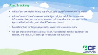 Ajax Tracking
• What if our site makes heavy use of Ajax calls to perform much of its work?
• A lot of times if there’s an error in the Ajax call, it’s helpful to have more
information than just the error, we need to know what the data sent to the
Ajax method included, and what CF returned from it.
• Global method for logging Ajax calls, saved into session memory
• We can then dump the session var into CF global error handler as part of the
session, and into JSON package for services like BugSnag.
 