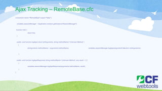 Ajax Tracking – RemoteBase.cfc
component name="RemoteBase" output="false" {
variables.sessionManager = Application.wirebox.getInstance("SessionManager");
function init() {
return this;
}
public void function logAjax( struct strArguments, string methodName='Unknown Method' )
{
strArguments.methodName = arguments.methodName; variables.sessionManager.logAjax(argumentCollection=strArguments);
}
public void function logAjaxResponse( string methodName='Unknown Method', any result = {} )
{
variables.sessionManager.logAjaxResponse(arguments.methodName, result);
}
}
 