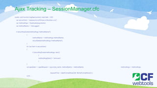 Ajax Tracking – SessionManager.cfc
public void function logAjax(numeric maxCalls = 20){
var secureVars = 'password,confirmpw,ccNumber,cvv2';
var methodArgs = Duplicate(arguments);
var methodName = 'notLogged';
if (structKeyExists(methodArgs,"methodName"))
{
methodName = methodArgs.methodName;
structDelete(methodArgs,"methodName");
}
for (var item in secureVars)
{
if (structKeyExists(methodArgs, item))
{
methodArgs[item] = 'removed';
}
}
var ajaxData = { ajaxRequest = cgi.script_name, methodName = methodName, methodArgs = methodArgs,
requestTime = dateFormat(Now())&'-'&timeFormat(Now()) };
cont….
 