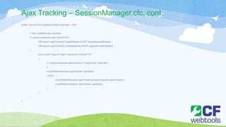 Ajax Tracking – SessionManager.cfc, cont.
public void function logAjax(numeric maxCalls = 20){
…
// skip duplicate ajax requests
if ( arrayLen(session.ajaxTracker) IS 0
OR session.ajaxTracker[1].ajaxRequest IS NOT ajaxData.ajaxRequest
OR session.ajaxTracker[1].methodName IS NOT ajaxData.methodName )
{
lock scope="session" type="exclusive" timeout="10"
{
if ( arrayLen(session.ajaxTracker) LT arguments. maxCalls )
{
arrayPrepend(session.ajaxTracker, ajaxData);
} else {
arrayDeleteAt(session.ajaxTracker,arrayLen(session.ajaxTracker));
arrayPrepend(session.ajaxTracker, ajaxData);
}
}
}
}
 