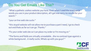 Do You Get Emails Like This?
“What a pathetic useless website you have. Even when I used the exact same
words you use in your product description, all I got was sorry no results for your
search.”
“your on line web site sucks ”
“this stupid website will not allow me to purchase a part I need, I go to check
out and thats as far as I can go.Thanks.”
“Fix your order web site so I can place my order or I'm moving on ”
“The forms and fields are virtually unreadable...the no contrast type against a
white background...it really sucks.Whats up with you guys? “
 