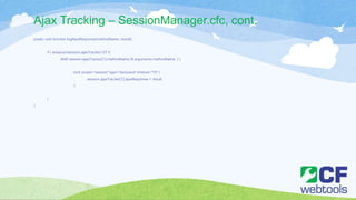 Ajax Tracking – SessionManager.cfc, cont.
public void function logAjaxResponse(methodName, result){
if ( arrayLen(session.ajaxTracker) GT 0
AND session.ajaxTracker[1].methodName IS arguments.methodName ) {
lock scope="session" type="exclusive" timeout="10" {
session.ajaxTracker[1].ajaxResponse = result;
}
}
}
 