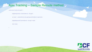 Ajax Tracking – Sample Remote method
remote struct function doLogin() {
logAjax(arguments, 'CustomerService - doLogin');
var result = customerService.doLogin(argumentCollection=arguments);
logAjaxResponse('CustomerService - doLogin', result);
return result;
}
 