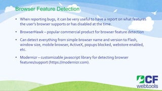 Browser Feature Detection
• When reporting bugs, it can be very useful to have a report on what features
the user’s browser supports or has disabled at the time.
• BrowserHawk – popular commercial product for browser feature detection
• Can detect everything from simple browser name and version to Flash,
window size, mobile browser, ActiveX, popups blocked, webstore enabled,
etc.
• Modernizr – customizable javascript library for detecting browser
features/support (https://modernizr.com).
 