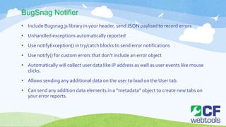 BugSnag Notifier
• Include Bugsnag.js library in your header, send JSON payload to record errors
• Unhandled exceptions automatically reported
• Use notifyException() in try/catch blocks to send error notifications
• Use notify() for custom errors that don’t include an error object
• Automatically will collect user data like IP address as well as user events like mouse
clicks.
• Allows sending any additional data on the user to load on the User tab.
• Can send any addition data elements in a “metadata” object to create new tabs on
your error reports.
 