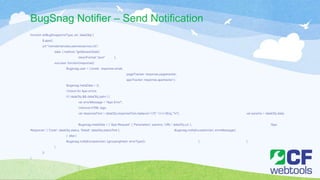 BugSnag Notifier – Send Notification
function doBugSnag(errorType, err, dataObj) {
$.ajax({
url: "/remote/remotecustomerservice.cfc",
data: { method: "getSessionData",
returnFormat: "json" },
success: function(response){
Bugsnag.user = { email: response.email,
pageTracker:response.pagetracker,
ajaxTracker: response.ajaxtracker };
Bugsnag.metaData = {};
//check for Ajax errors
if ( dataObj && dataObj.jqxhr ) {
var errorMessage = "Ajax Error";
//remove HTML tags
var responseText = dataObj.responseText.replace(/</?[^>]+(>|$)/g, "n"); var params = dataObj.data;
Bugsnag.metaData = { 'Ajax Request': { 'Parameters': params, 'URL': dataObj.url }, 'Ajax
Response': { 'Code': dataObj.status, 'Detail': dataObj.statusText }; Bugsnag.notifyException(err, errorMessage);
} else {
Bugsnag.notifyException(err, {groupingHash: errorType}); } }
}
)}
}
 