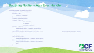 BugSnag Notifier – Ajax Error Handler
function ajaxError(objAjax, xhr, textStatus, errorThrown ) {
var thrownError = errorThrown || textStatus;
if (xhr.status != 200 ) {
thrownError = xhr.statusText;
}
var objError = new Error(thrownError);
var dataObj = { 'jqxhr': xhr,
'data': objAjax.data,
'url': objAjax.url,
'errorDetails': thrownError };
if (textStatus == 'timeout') {
doBugSnag("Ajax Timeout : " + thrownError,objError, dataObj );
return;
} else if (!window.cancelErrors && (xhr.readyState == 0 || xhr.status == 0 ) ) { doBugSnag("Ajax Aborted", objError, dataObj );
return;
} else if (xhr.status == 500) {
doBugSnag("Ajax Request Error: " + thrownError,objError, dataObj );
} else if (!window.cancelErrors){
doBugSnag("Unknown Ajax Error:" + textStatus, objError, dataObj );
return;
}
}
 