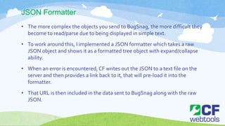 JSON Formatter
• The more complex the objects you send to BugSnag, the more difficult they
become to read/parse due to being displayed in simple text.
• To work around this, I implemented a JSON formatter which takes a raw
JSON object and shows it as a formatted tree object with expand/collapse
ability.
• When an error is encountered, CF writes out the JSON to a text file on the
server and then provides a link back to it, that will pre-load it into the
formatter.
• That URL is then included in the data sent to BugSnag along with the raw
JSON.
 