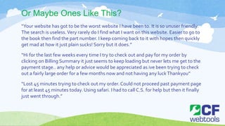 Or Maybe Ones Like This?
“Your website has got to be the worst website I have been to. It is so unuser friendly.
The search is useless.Very rarely do I find what I want on this website. Easier to go to
the book then find the part number. I keep coming back to it with hopes then quickly
get mad at how it just plain sucks! Sorry but it does.”
“Hi for the last few weeks every time I try to check out and pay for my order by
clicking on Billing Summary it just seems to keep loading but never lets me get to the
payment stage.. any help or advice would be appreciated as ive been trying to check
out a fairly large order for a few months now and not having any luckThankyou”
“Lost 45 minutes trying to check out my order. Could not proceed past payment page
for at least 45 minutes today. Using safari. I had to call C.S. for help but then it finally
just went through.”
 