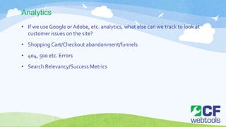 Analytics
• If we use Google orAdobe, etc. analytics, what else can we track to look at
customer issues on the site?
• Shopping Cart/Checkout abandonment/funnels
• 404, 500 etc. Errors
• Search Relevancy/Success Metrics
 