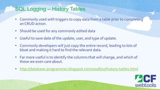 SQL Logging – History Tables
• Commonly used with triggers to copy data from a table prior to completing
an CRUD action.
• Should be used for any commonly edited data
• Useful to save date of the update, user, and type of update.
• Commonly developers will just copy the entire record, leading to lots of
bloat and making it hard to find the relevant data.
• Far more useful is to identify the columns that will change, and which of
those we even care about.
• http://database-programmer.blogspot.com/2008/07/history-tables.html
 