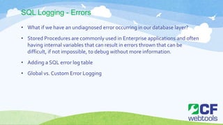 SQL Logging - Errors
• What if we have an undiagnosed error occurring in our database layer?
• Stored Procedures are commonly used in Enterprise applications and often
having internal variables that can result in errors thrown that can be
difficult, if not impossible, to debug without more information.
• Adding a SQL error log table
• Global vs. Custom Error Logging
 