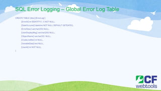 SQL Error Logging – Global Error Log Table
CREATE TABLE [dbo].[ErrorLog] (
[ErrorId] int IDENTITY(1,1) NOT NULL,
[DateOccured] datetime NOT NULL DEFAULT GETDATE(),
[ErrorDesc] varchar(255) NULL,
[UserDisplayMsg] varchar(255) NULL,
[ObjectName] varchar(20) NULL,
[CodeLineNbr] int NULL,
[VariableData] text NULL,
[UserId] int NOT NULL
)
 