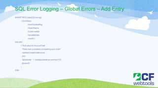 SQL Error Logging – Global Errors – Add Entry
INSERT INTO [dbo].[ErrorLog]
( ErrorDesc
, UserDisplayMsg
, ObjectName
, CodeLineNbr
, VariableData
, UserId )
VALUES
( ’Null value for InvoiceTotal’
, ‘There was a problem completing your order’
, ‘spWebCreateFinalInvoice’
, 203
, '@subtotal: ' + cast(@subtotal as varchar(10))
, @UserID
)
END
 
