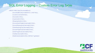 SQL Error Logging – Custom Error Log Table
CREATE TABLE [dbo].[InvoiceNullError] (
[InvoiceNullErrorId] int IDENTITY(1,1) NOT NULL,
[Location] varchar(50) NULL,
[InvoiceId] int NULL,
[CustomerId] int NULL,
[ShoppingCartId] int NULL,
[InvoiceGrandTotalAmt] decimal(8,2) NULL,
[InvoiceShippingCost] decimal(8,2) NULL,
[OrderShippingCost] decimal(8,2) NULL,
[InvoiceFreightCost] decimal(8,2) NULL,
[OrderFreightCost] decimal(8,2) NULL,
[TaxRate] decimal(8,4) NULL,
[DateEntered] datetime NULL DEFAULT (getdate())
)
 