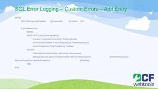 SQL Error Logging – Custom Errors – Add Entry
BEGIN
EXEC WebCalculateTaxRate @CustomerId, @TaxRate OUT
IF @TaxRate is null
BEGIN
INSERT INTO [dbo].[InvoiceNullError]
(Location, InvoiceId, CustomerId, ShoppingCartId,
InvoiceGrandTotalAmt, InvoiceShippingCost, OrderShippingCost,
InvoiceFreightCost, OrderFreightCost, TaxRate)
VALUES
('after WebCalculateTaxRate’, @InvoiceId, @CustomerId,
@ShoppingCartId, @InvoiceGrandTotalAmt, @InvoiceShippingCost, @OrderShippingCost,
@InvoiceFreightCost, @OrderFreightCost, @TaxRate)
END
END
 