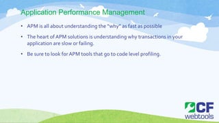Application Performance Management
• APM is all about understanding the “why” as fast as possible
• The heart of APM solutions is understanding why transactions in your
application are slow or failing.
• Be sure to look forAPM tools that go to code level profiling.
 