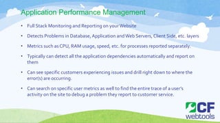 Application Performance Management
• Full Stack Monitoring and Reporting on yourWebsite
• Detects Problems in Database,Application andWeb Servers, Client Side, etc. layers
• Metrics such as CPU, RAM usage, speed, etc. for processes reported separately.
• Typically can detect all the application dependencies automatically and report on
them
• Can see specific customers experiencing issues and drill right down to where the
error(s) are occurring.
• Can search on specific user metrics as well to find the entire trace of a user’s
activity on the site to debug a problem they report to customer service.
 