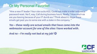 Or My Personal Favorite!
“Hire a new IT leader !Your site sucksASS. Could not make a order with out a
password reset. No F, way. Call during business hours. Really ? How much $$
are you loosing because of your IT dumb ass ?Think about it. Hope these
emails get past you to some one with a stake in the company. ”
Yes – these really are actual emails that have come into the
webmaster account for one of the sites I have worked with.
And no – I’m really not bad at my job! 🌞
 