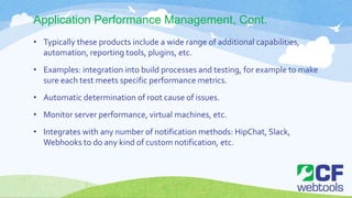 Application Performance Management, Cont.
• Typically these products include a wide range of additional capabilities,
automation, reporting tools, plugins, etc.
• Examples: integration into build processes and testing, for example to make
sure each test meets specific performance metrics.
• Automatic determination of root cause of issues.
• Monitor server performance, virtual machines, etc.
• Integrates with any number of notification methods: HipChat, Slack,
Webhooks to do any kind of custom notification, etc.
 