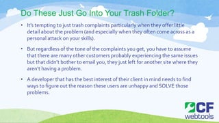 Do These Just Go Into Your Trash Folder?
• It’s tempting to just trash complaints particularly when they offer little
detail about the problem (and especially when they often come across as a
personal attack on your skills).
• But regardless of the tone of the complaints you get, you have to assume
that there are many other customers probably experiencing the same issues
but that didn’t bother to email you, they just left for another site where they
aren’t having a problem.
• A developer that has the best interest of their client in mind needs to find
ways to figure out the reason these users are unhappy and SOLVE those
problems.
 