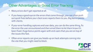 Other Advantages to Good Error Tracking
• Many errors don’t get reported at all.
• If you keep a good eye on the errors that come through, you can often push
out quick fixes before your client even reports them to you. Big bonus points
with clients.
• If your error handling captures end user data, you can do the same thing, fix
the error the user encountered and then email them to let them know it’s
been fixed. Huge bonus points again with end users that you are on top of
the issues this fast.
• Often error reports can give you heads-up on hack attempts coming into
the site that you might need to block.
 