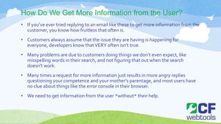 How Do We Get More Information from the User?
• If you’ve ever tried replying to an email like these to get more information from the
customer, you know how fruitless that often is.
• Customers always assume that the issue they are having is happening for
everyone, developers know thatVERY often isn’t true.
• Many problems are due to customers doing things we don’t even expect, like
misspelling words in their search, and not figuring that out when the search
doesn’t work.
• Many times a request for more information just results in more angry replies
questioning your competence and your mother’s parentage, and most users have
no clue about things like the error console in their browser.
• We need to get information from the user *without* their help.
 