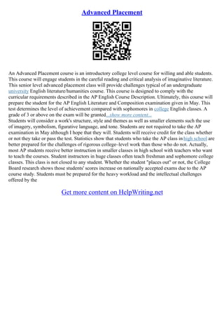 Advanced Placement
An Advanced Placement course is an introductory college level course for willing and able students.
This course will engage students in the careful reading and critical analysis of imaginative literature.
This senior level advanced placement class will provide challenges typical of an undergraduate
university English literature/humanities course. This course is designed to comply with the
curricular requirements described in the AP English Course Description. Ultimately, this course will
prepare the student for the AP English Literature and Composition examination given in May. This
test determines the level of achievement compared with sophomores in college English classes. A
grade of 3 or above on the exam will be granted...show more content...
Students will consider a work's structure, style and themes as well as smaller elements such the use
of imagery, symbolism, figurative language, and tone. Students are not required to take the AP
examination in May although I hope that they will. Students will receive credit for the class whether
or not they take or pass the test. Statistics show that students who take the AP class in high school are
better prepared for the challenges of rigorous college–level work than those who do not. Actually,
most AP students receive better instruction in smaller classes in high school with teachers who want
to teach the courses. Student instructors in huge classes often teach freshman and sophomore college
classes. This class is not closed to any student. Whether the student "places out" or not, the College
Board research shows those students' scores increase on nationally accepted exams due to the AP
course study. Students must be prepared for the heavy workload and the intellectual challenges
offered by the
Get more content on HelpWriting.net
 