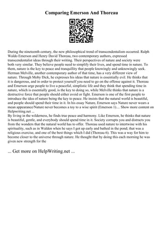 Comparing Emerson And Thoreau
During the nineteenth century, the new philosophical trend of transcendentalism occurred. Ralph
Waldo Emerson and Henry David Thoreau, two contemporary authors, expressed
transcendentalist ideas through their writing. Their perspectives of nature and society were
both very similar. They believe people need to simplify their lives, and spend time in nature. To
them, nature is the key to peace and tranquillity that people knowingly and unknowingly seek.
Herman Melville, another contemporary author of that time, has a very different view of
nature. Through Moby Dick, he expresses his ideas that nature is essentially evil. He thinks that
it is dangerous, and in order to protect yourself you need to go on the offense against it. Thoreau
and Emerson urge people to live a peaceful, simplistic life and they think that spending time in
nature, which is essentially good, is the key to doing so, while Melville thinks that nature is a
destructive force that people should either avoid or fight. Emerson is one of the first people to
introduce the idea of nature being the key to peace. He insists that the natural world is beautiful,
and people should spend their time in it. In his essay Nature, Emerson says Nature never wears a
mean appearance/Nature never becomes a toy to a wise spirit (Emerson 1).... Show more content on
Helpwriting.net ...
By living in the wilderness, he finds true peace and harmony. Like Emerson, he thinks that nature
is beautiful, gentle, and everybody should spend time in it. Society corrupts you and distracts you
from the wonders that the natural world has to offer. Thoreau used nature to intertwine with his
spirituality, such as in Walden when he says I got up early and bathed in the pond; that was a
religious exercise, and one of the best things which I did (Thoreau 6). This was a way for him to
become closer to the universe through nature. He thought that by doing this each morning he was
given new strength for the
... Get more on HelpWriting.net ...
 