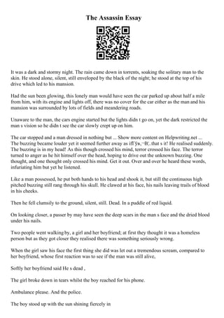 The Assassin Essay
It was a dark and stormy night. The rain came down in torrents, soaking the solitary man to the
skin. He stood alone, silent, still enveloped by the black of the night; he stood at the top of his
drive which led to his mansion.
Had the sun been glowing, this lonely man would have seen the car parked up about half a mile
from him, with its engine and lights off, there was no cover for the car either as the man and his
mansion was surrounded by lots of fields and meandering roads.
Unaware to the man, the cars engine started but the lights didn t go on, yet the dark restricted the
man s vision so he didn t see the car slowly crept up on him.
The car stopped and a man dressed in nothing but ... Show more content on Helpwriting.net ...
The buzzing became louder yet it seemed further away as ifГўв‚¬В¦..that s it! He realised suddenly.
The buzzing is in my head! As this though crossed his mind, terror crossed his face. The terror
turned to anger as he hit himself over the head, hoping to drive out the unknown buzzing. One
thought, and one thought only crossed his mind. Get it out. Over and over he heard these words,
infuriating him but yet he listened.
Like a man possessed, he put both hands to his head and shook it, but still the continuous high
pitched buzzing still rang through his skull. He clawed at his face, his nails leaving trails of blood
in his cheeks.
Then he fell clumsily to the ground, silent, still. Dead. In a puddle of red liquid.
On looking closer, a passer by may have seen the deep scars in the man s face and the dried blood
under his nails.
Two people went walking by, a girl and her boyfriend; at first they thought it was a homeless
person but as they got closer they realised there was something seriously wrong.
When the girl saw his face the first thing she did was let out a tremendous scream, compared to
her boyfriend, whose first reaction was to see if the man was still alive,
Softly her boyfriend said He s dead ,
The girl broke down in tears whilst the boy reached for his phone.
Ambulance please. And the police.
The boy stood up with the sun shining fiercely in
 