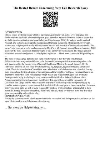 The Heated Debate Concerning Stem Cell Research Essay
INTRODUCTION
Ethical issues are those issues which at a personal, community or global level challenge the
reader to make decisions of what is right or good behavior. Morality however refers to codes that
are held about what is right and good behavior (Engebreston, 2006). In today s world medical
research and technology is rapidly changing and there are increasing ethical conflicts between
science and religion particularly with the recent harvest and research of embryonic stem cells. The
use of embryonic stem cells has been described by Chris McDonald, stem cell research centre, 2008
as one of the most significant breakthroughs of this century in biomedicine. The focus question
within this research assignment is, it is right to regard an ... Show more content on Helpwriting.net
...
The most well accepted definition of stem cells however is that they are cells that can
differentiate into many other different cells. Stem cells are responsible for renewing other cells
and tissues within the human body. (National Health and Medical Research Council, 2010).
Individual opinions on this issue are characterized by, religious, legal and medical values and
belief. These form the basis of the debate as to whether or not it is humane and ethical to destroy
even one embryo for the advance of the sciences and the benefit of millions. However there is an
alternative method of stem cell research which makes use of adult stem cells that are found
throughout the body, including in bone marrow and hair follicles. Robert Hoffman, of the
American medical research company AntiCancer Inc, and colleagues at the University of
California San Diego and the Massachusetts Institute of Technology said it might someday be
possible to take a person s own stem cells from hair follicles and grow a tissue transplant. However,
embryonic stem cells are still widely regarded by medical professionals as unparalleled in their
potential, as they are easier to identify, isolate and harvest, there are more of them and they also
grow more quickly and easily in labs.
SHARED EXPERIENCES
Before the commencement of this research task the researcher had little personal experience on the
topic of stem cell research however after viewing
... Get more on HelpWriting.net ...
 