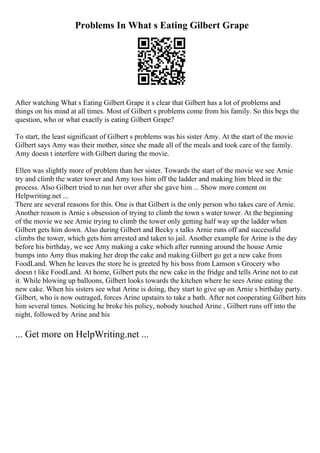 Problems In What s Eating Gilbert Grape
After watching What s Eating Gilbert Grape it s clear that Gilbert has a lot of problems and
things on his mind at all times. Most of Gilbert s problems come from his family. So this begs the
question, who or what exactly is eating Gilbert Grape?
To start, the least significant of Gilbert s problems was his sister Amy. At the start of the movie
Gilbert says Amy was their mother, since she made all of the meals and took care of the family.
Amy doesn t interfere with Gilbert during the movie.
Ellen was slightly more of problem than her sister. Towards the start of the movie we see Arnie
try and climb the water tower and Amy toss him off the ladder and making him bleed in the
process. Also Gilbert tried to run her over after she gave him ... Show more content on
Helpwriting.net ...
There are several reasons for this. One is that Gilbert is the only person who takes care of Arnie.
Another reason is Arnie s obsession of trying to climb the town s water tower. At the beginning
of the movie we see Arnie trying to climb the tower only getting half way up the ladder when
Gilbert gets him down. Also during Gilbert and Becky s talks Arnie runs off and successful
climbs the tower, which gets him arrested and taken to jail. Another example for Arine is the day
before his birthday, we see Amy making a cake which after running around the house Arnie
bumps into Amy thus making her drop the cake and making Gilbert go get a new cake from
FoodLand. When he leaves the store he is greeted by his boss from Lamson s Grocery who
doesn t like FoodLand. At home, Gilbert puts the new cake in the fridge and tells Arine not to eat
it. While blowing up balloons, Gilbert looks towards the kitchen where he sees Arine eating the
new cake. When his sisters see what Arine is doing, they start to give up on Arnie s birthday party.
Gilbert, who is now outraged, forces Arine upstairs to take a bath. After not cooperating Gilbert hits
him several times. Noticing he broke his policy, nobody touched Arine , Gilbert runs off into the
night, followed by Arine and his
... Get more on HelpWriting.net ...
 
