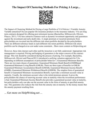 The Impact Of Clustering Methods For Pricing A Large...
The Impact of Clustering Method for Pricing a Large Portfolio of VA Policies 1 Variable Annuity
Variable annuities(VAs) are popular life insurance products in the insurance industry. VAs are long
term contracts designed for offering post retirement income (Bacinelloa, Millossovich, Olivieri,
Pitacco, 2011). VAs have attractive features such as dynamic investment opportunity and guarantees
against the investment and early death risks. A single premium or recurrent premiums from
policyholders are invested into the different risk return portfolio decided by the policyholders.
There are different reference funds in each different risk return portfolio. Different risk return
portfolio can be changed at no cost under some constraint... Show more content on Helpwriting.net
...
However, these risks interact each other and the iteraction is not fully understood. Appropriate risk
management is required. Pricing and hedging of guarantees is the major concern of the contract
design. This risk should be considered during the process of pricing. For example, Bacinelloa,
Millossovich, Olivieri and Pitacco(2011) introduced a unifying valuation approach for VAs
depending on different assumptions of policyholder behavior 1.1Guaranteed Minimum Benefits
There are two main classes of guarantees: Guaranteed Minimum Death Benefit (GMDB)and
Guaranteed Minimum Living Benefit (GMLB). There are three types of benefits in GMLB:
Guaranteed Minimum Accumulation Benefit (GMAB), Guaranteed Minimum Income Benefit
(GMIB), Guaranteed Minimum Withdrawal Benefit (GMWB). The simplest form of guaranteed
benefit is Guaranteed Minimum Accumulation Benefit, it provides a minimum account value at
maturity. Usually, the minimum account value is the initial premium amount. It gives the
policyholders the chance of renewing account value at maturity when the investment performance
is bad. Guaranteed Minimum Income Benefit also provides a guaranteed account value at maturity,
but policyholders only can take out the account value in the form of annuity at specified annuity
rate. This guarantee also reduces the risk from the annuity rate at maturity. In the money means that
the annuity payment resulting from
... Get more on HelpWriting.net ...
 
