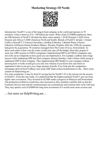 Marketing Strategy Of Nestle
Introduction: NestlГ© is one of the largest food company in the world and operates in 70
countries. It has a turnover of в‚¬100 billion per anum. With a total of 250000 employees, there
are 400 factories of NestlГ© divided into three zones namely, 1.EUR (Europe) 2.AOA (Asia,
Oceania and Africa) 3.AMS (Americas North and South). Brands of NestlГ© include: 1.Instant
Coffee a.NescafГ© 2.Various Chocolates: a.KitKat b.Hershey 3.Bottled Water a.Perrier
b.Buxton 4.Petfood a.Purina Products (Bakers, Winalot, Proplan) After the 1950s the company
had grown by acquisition, 70 countries managed from The Centre (Vevey, Switzerland). As
there each outlet is their own the centre would only sign off the budget when they prepare it
each year. ERP systems in FMCG companies: Implementing ERP in all FMCG companies may
not work out as it depends on how good you can implement it. For example, Cadbury had a huge
success while implanting ERP into their company whereas Hershey s had a failure while trying to
implement ERP in their company. Thus implementing ERP blindly to your company without
knowing how it works would give you only loss whereas if you know how and where to
implement it then it can give you a huge amount of profit. If we look into the comparative
advantages derived from Cadbury case study ERP made certain modifications to the... Show more
content on Helpwriting.net ...
For some companies, it may be from IT savings but for NestlГ© IT is the reasons for the success
in NestlГ©. From the case study, it is understood that the highest payback NestlГ© got was from
higher sales investment. They invested in GLOBE made a progress in Malaysia and Switzerland.
The production of Bolivia would have also increased as they installed a satellite dish so that the
Customer Service man and the warehouseman can communicate and continue their work with ease.
They may spend a cost of $30000 the long term investment of it would cause more revenue and
... Get more on HelpWriting.net ...
 