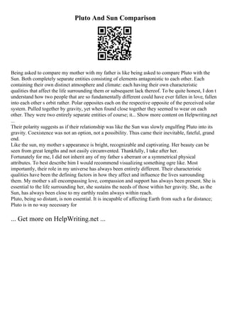 Pluto And Sun Comparison
Being asked to compare my mother with my father is like being asked to compare Pluto with the
Sun. Both completely separate entities consisting of elements antagonistic to each other. Each
containing their own distinct atmosphere and climate: each having their own characteristic
qualities that affect the life surrounding them or subsequent lack thereof. To be quite honest, I don t
understand how two people that are so fundamentally different could have ever fallen in love, fallen
into each other s orbit rather. Polar opposites each on the respective opposite of the perceived solar
system. Pulled together by gravity, yet when found close together they seemed to wear on each
other. They were two entirely separate entities of course; it... Show more content on Helpwriting.net
...
Their polarity suggests as if their relationship was like the Sun was slowly engulfing Pluto into its
gravity. Coexistence was not an option, not a possibility. Thus came their inevitable, fateful, grand
end.
Like the sun, my mother s appearance is bright, recognizable and captivating. Her beauty can be
seen from great lengths and not easily circumvented. Thankfully, I take after her.
Fortunately for me, I did not inherit any of my father s aberrant or a symmetrical physical
attributes. To best describe him I would recommend visualizing something ogre like. Most
importantly, their role in my universe has always been entirely different. Their characteristic
qualities have been the defining factors in how they affect and influence the lives surrounding
them. My mother s all encompassing love, compassion and support has always been present. She is
essential to the life surrounding her, she sustains the needs of those within her gravity. She, as the
Sun, has always been close to my earthly realm always within reach.
Pluto, being so distant, is non essential. It is incapable of affecting Earth from such a far distance;
Pluto is in no way necessary for
... Get more on HelpWriting.net ...
 