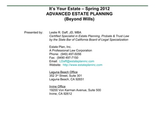 It’s Your Estate – Spring 2012
                ADVANCED ESTATE PLANNING
                         (Beyond Wills)


Presented by:    Leslie R. Daff, JD, MBA
                 Certified Specialist in Estate Planning, Probate & Trust Law
                 by the State Bar of California Board of Legal Specialization

                 Estate Plan, Inc.
                 A Professional Law Corporation
                 Phone: (949) 497-5056
                 Fax: (9490 497-7150
                 Email: LDaff@estateplaninc.com
                 Website: http://www.estateplaninc.com

                 Laguna Beach Office
                 352 3rd Street, Suite 301
                 Laguna Beach, CA 92651

                 Irvine Office
                 19200 Von Karman Avenue, Suite 500
                 Irvine, CA 92612
 