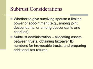 Subtrust Considerations
 Whether to give surviving spouse a limited
  power of appointment (e.g., among joint
  descendants, or among descendants and
  charities)
 Subtrust administration – allocating assets
  between trusts, obtaining taxpayer ID
  numbers for irrevocable trusts, and preparing
  additional tax returns
 